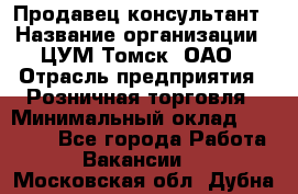 Продавец-консультант › Название организации ­ ЦУМ Томск, ОАО › Отрасль предприятия ­ Розничная торговля › Минимальный оклад ­ 20 000 - Все города Работа » Вакансии   . Московская обл.,Дубна г.